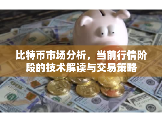 比特币市场分析，当前行情阶段的技术解读与交易策略